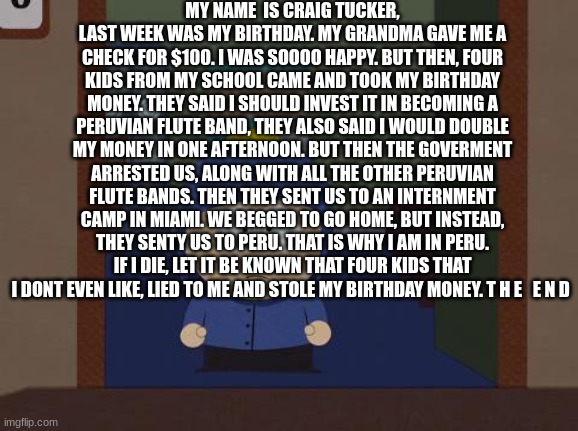 South Park Craig Meme | MY NAME  IS CRAIG TUCKER, LAST WEEK WAS MY BIRTHDAY. MY GRANDMA GAVE ME A CHECK FOR $100. I WAS SOOOO HAPPY. BUT THEN, FOUR KIDS FROM MY SCHOOL CAME AND TOOK MY BIRTHDAY MONEY. THEY SAID I SHOULD INVEST IT IN BECOMING A PERUVIAN FLUTE BAND, THEY ALSO SAID I WOULD DOUBLE MY MONEY IN ONE AFTERNOON. BUT THEN THE GOVERMENT ARRESTED US, ALONG WITH ALL THE OTHER PERUVIAN FLUTE BANDS. THEN THEY SENT US TO AN INTERNMENT CAMP IN MIAMI. WE BEGGED TO GO HOME, BUT INSTEAD, THEY SENTY US TO PERU. THAT IS WHY I AM IN PERU. IF I DIE, LET IT BE KNOWN THAT FOUR KIDS THAT I DONT EVEN LIKE, LIED TO ME AND STOLE MY BIRTHDAY MONEY. T H E   E N D | image tagged in memes,south park craig,south park,my name is craig tucker,e | made w/ Imgflip meme maker