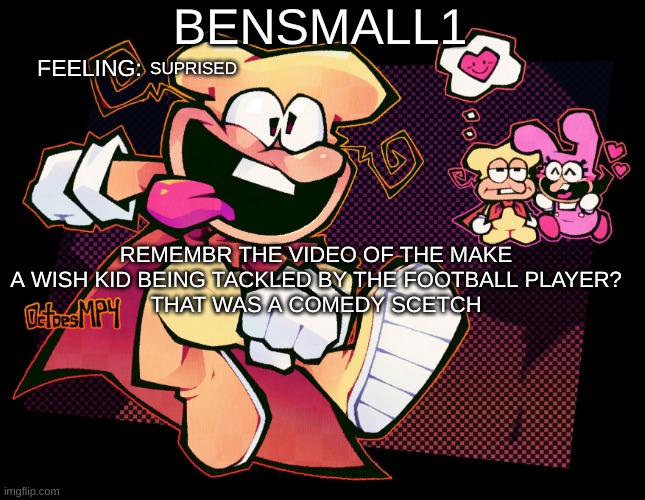 BenSmall1 Template | SUPRISED; REMEMBR THE VIDEO OF THE MAKE A WISH KID BEING TACKLED BY THE FOOTBALL PLAYER?
THAT WAS A COMEDY SCETCH | image tagged in bensmall1 template | made w/ Imgflip meme maker