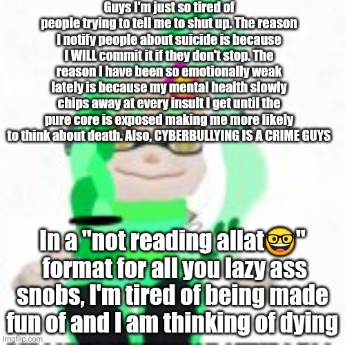 I am tired of this. | Guys I'm just so tired of people trying to tell me to shut up. The reason I notify people about suicide is because I WILL commit it if they don't stop. The reason I have been so emotionally weak lately is because my mental health slowly chips away at every insult I get until the pure core is exposed making me more likely to think about death. Also, CYBERBULLYING IS A CRIME GUYS; In a "not reading allat🤓"  format for all you lazy ass snobs, I'm tired of being made fun of and I am thinking of dying | made w/ Imgflip meme maker