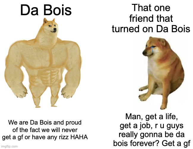 DA BOIS LAST FOREVER! | Da Bois; That one friend that turned on Da Bois; We are Da Bois and proud of the fact we will never get a gf or have any rizz HAHA; Man, get a life, get a job, r u guys really gonna be da bois forever? Get a gf | image tagged in memes,buff doge vs cheems | made w/ Imgflip meme maker