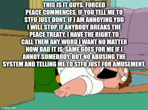 Forced peace | THIS IS IT GUYS. FORCED PEACE COMMENCES, IF YOU TELL ME TO STFU JUST DONT. IF I AM ANNOYING YOU I WILL STOP. IF ANYBODY BREAKS THE PEACE TREATY, I HAVE THE RIGHT TO CALL THEM ANY WORD I WANT NO MATTER HOW BAD IT IS, SAME GOES FOR ME IF I ANNOY SOMEBODY. BUT NO ABUSING THE SYSTEM AND TELLING ME TO STFU JUST FOR AMUSEMENT. | image tagged in peter griffin | made w/ Imgflip meme maker