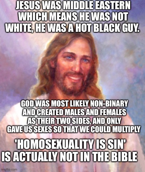 Smiling Jesus Meme | JESUS WAS MIDDLE EASTERN WHICH MEANS HE WAS NOT WHITE, HE WAS A HOT BLACK GUY. GOD WAS MOST LIKELY NON-BINARY AND CREATED MALES AND FEMALES AS THEIR TWO SIDES, AND ONLY GAVE US SEXES SO THAT WE COULD MULTIPLY; 'HOMOSEXUALITY IS SIN' IS ACTUALLY NOT IN THE BIBLE | image tagged in memes,smiling jesus | made w/ Imgflip meme maker