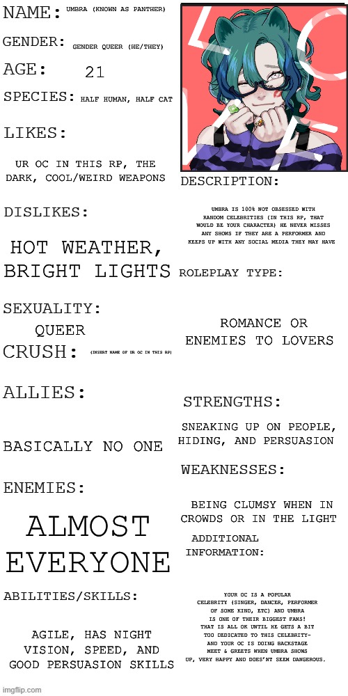 And your character has heard of a criminal/stalker called “Panther” that never has been seen- hmmmmm | UMBRA (KNOWN AS PANTHER); GENDER QUEER (HE/THEY); 21; HALF HUMAN, HALF CAT; UR OC IN THIS RP, THE DARK, COOL/WEIRD WEAPONS; UMBRA IS 100% NOT OBSESSED WITH RANDOM CELEBRITIES (IN THIS RP, THAT WOULD BE YOUR CHARACTER) HE NEVER MISSES ANY SHOWS IF THEY ARE A PERFORMER AND KEEPS UP WITH ANY SOCIAL MEDIA THEY MAY HAVE; HOT WEATHER, BRIGHT LIGHTS; ROMANCE OR ENEMIES TO LOVERS; QUEER; (INSERT NAME OF UR OC IN THIS RP); SNEAKING UP ON PEOPLE, HIDING, AND PERSUASION; BASICALLY NO ONE; BEING CLUMSY WHEN IN CROWDS OR IN THE LIGHT; ALMOST EVERYONE; YOUR OC IS A POPULAR CELEBRITY (SINGER, DANCER, PERFORMER OF SOME KIND, ETC) AND UMBRA IS ONE OF THEIR BIGGEST FANS! THAT IS ALL OK UNTIL HE GETS A BIT TOO DEDICATED TO THIS CELEBRITY- AND YOUR OC IS DOING BACKSTAGE MEET & GREETS WHEN UMBRA SHOWS UP, VERY HAPPY AND DOES’NT SEEM DANGEROUS. AGILE, HAS NIGHT VISION, SPEED, AND GOOD PERSUASION SKILLS | made w/ Imgflip meme maker