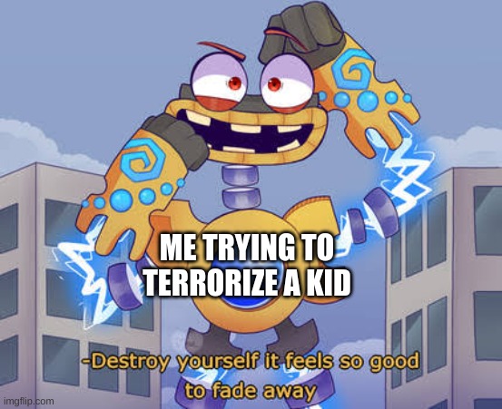 Destroy yourself it feels so good to fade away Wubbox | ME TRYING TO TERRORIZE A KID | image tagged in destroy yourself it feels so good to fade away wubbox | made w/ Imgflip meme maker