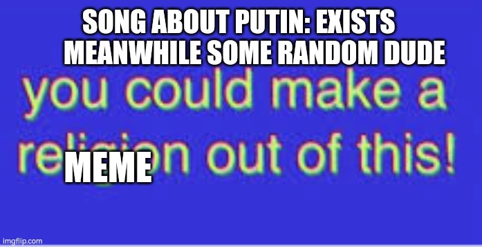 Everything is a meme nowadays | SONG ABOUT PUTIN: EXISTS       MEANWHILE SOME RANDOM DUDE; MEME | image tagged in we could make a religion out of this | made w/ Imgflip meme maker