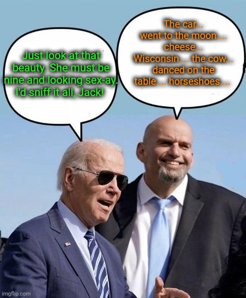 Biden/Fetterman Emergency meeting | Just look at that beauty. She must be nine and looking sex-ay. I'd sniff it all, Jack! The car... went to the moon.... cheese... Wisconsin.. | image tagged in biden and fetterman,scumbag democrats,creepy joe biden,insane,crazy,dangerous | made w/ Imgflip meme maker