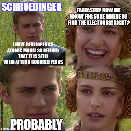 probably | FANTASTIC! NOW WE KNOW FOR SURE WHERE TO FIND THE ELECTRONS! RIGHT? SCHROEDINGER; I HAVE DEVELOPED AN ATOMIC MODEL SO REFINED THAT IT IS STILL VALID AFTER A HUNDRED YEARS; PROBABLY | image tagged in anakin padme 4 panel,schrodinger,atoms,chemistry | made w/ Imgflip meme maker