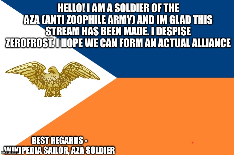 Anti-Zoophile Army Official Flag | HELLO! I AM A SOLDIER OF THE AZA (ANTI ZOOPHILE ARMY) AND IM GLAD THIS STREAM HAS BEEN MADE. I DESPISE ZEROFROST. I HOPE WE CAN FORM AN ACTUAL ALLIANCE; BEST REGARDS - WIKIPEDIA SAILOR, AZA SOLDIER | image tagged in anti-zoophile army official flag | made w/ Imgflip meme maker