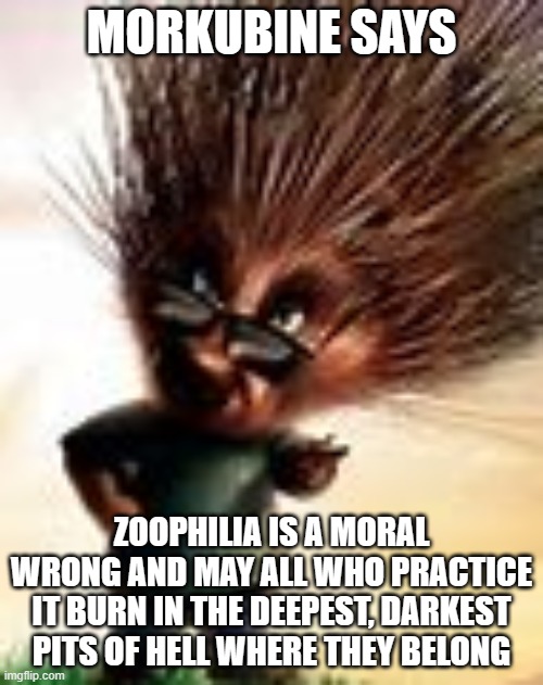 Morkubine Porcupine | MORKUBINE SAYS; ZOOPHILIA IS A MORAL WRONG AND MAY ALL WHO PRACTICE IT BURN IN THE DEEPEST, DARKEST PITS OF HELL WHERE THEY BELONG | image tagged in morkubine porcupine | made w/ Imgflip meme maker