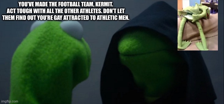 Closeted Kermit | YOU’VE MADE THE FOOTBALL TEAM, KERMIT. ACT TOUGH WITH ALL THE OTHER ATHLETES. DON’T LET THEM FIND OUT YOU’RE GAY ATTRACTED TO ATHLETIC MEN. | image tagged in memes,evil kermit,closeted gay,gay | made w/ Imgflip meme maker