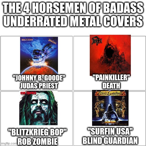 Listen to all of them RIGHT NOW | THE 4 HORSEMEN OF BADASS UNDERRATED METAL COVERS; "PAINKILLER"
DEATH; "JOHHNY B. GOODE"
JUDAS PRIEST; "SURFIN USA"
BLIND GUARDIAN; "BLITZKRIEG BOP"
ROB ZOMBIE | image tagged in the 4 horsemen of,metal | made w/ Imgflip meme maker