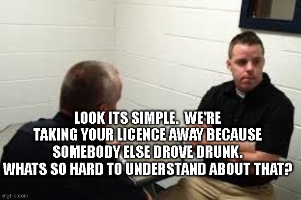 Liberal ideology in a nutshell | LOOK ITS SIMPLE.  WE'RE TAKING YOUR LICENCE AWAY BECAUSE SOMEBODY ELSE DROVE DRUNK. WHATS SO HARD TO UNDERSTAND ABOUT THAT? | image tagged in police interview | made w/ Imgflip meme maker