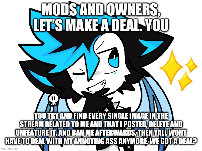 No more annoying ass fUrRy lmao | MODS AND OWNERS, LET’S MAKE A DEAL. YOU; YOU TRY AND FIND EVERY SINGLE IMAGE IN THE STREAM RELATED TO ME AND THAT I POSTED, DELETE AND UNFEATURE IT, AND BAN ME AFTERWARDS, THEN YALL WONT HAVE TO DEAL WITH MY ANNOYING ASS ANYMORE. WE GOT A DEAL? | image tagged in icyxd aha | made w/ Imgflip meme maker