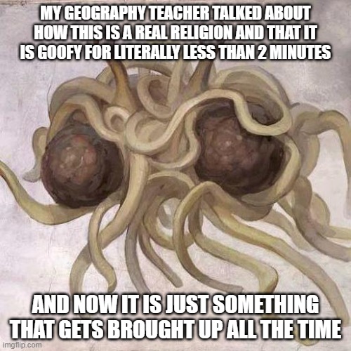 i go to a Christian school btw (link to wiki for this: https://en.wikipedia.org/wiki/Flying_Spaghetti_Monster) | MY GEOGRAPHY TEACHER TALKED ABOUT HOW THIS IS A REAL RELIGION AND THAT IT IS GOOFY FOR LITERALLY LESS THAN 2 MINUTES; AND NOW IT IS JUST SOMETHING THAT GETS BROUGHT UP ALL THE TIME | image tagged in flying spaghetti monster | made w/ Imgflip meme maker