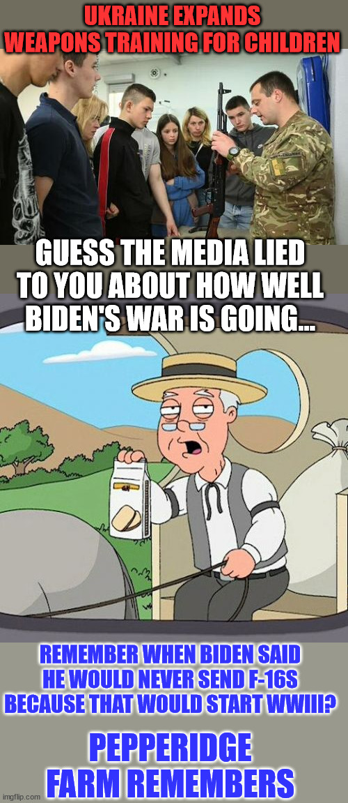 So many media lies... and still the Biden cult believes them... | UKRAINE EXPANDS WEAPONS TRAINING FOR CHILDREN; GUESS THE MEDIA LIED TO YOU ABOUT HOW WELL BIDEN'S WAR IS GOING... REMEMBER WHEN BIDEN SAID HE WOULD NEVER SEND F-16S BECAUSE THAT WOULD START WWIII? PEPPERIDGE FARM REMEMBERS | image tagged in memes,pepperidge farm remembers,biden,war | made w/ Imgflip meme maker