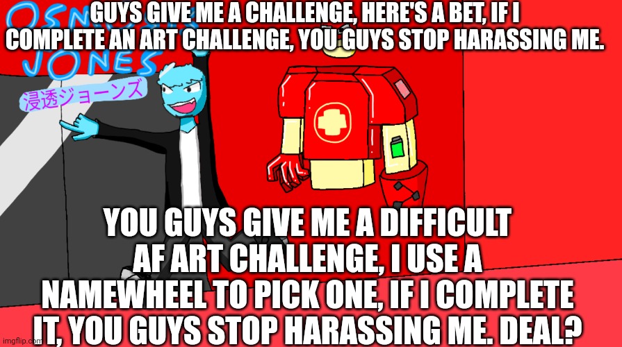 Challenge on | GUYS GIVE ME A CHALLENGE, HERE'S A BET, IF I COMPLETE AN ART CHALLENGE, YOU GUYS STOP HARASSING ME. YOU GUYS GIVE ME A DIFFICULT AF ART CHALLENGE, I USE A NAMEWHEEL TO PICK ONE, IF I COMPLETE IT, YOU GUYS STOP HARASSING ME. DEAL? | made w/ Imgflip meme maker