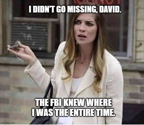Alexis Rose Schitt's Creek Confused | I DIDN'T GO MISSING, DAVID. THE FBI KNEW WHERE I WAS THE ENTIRE TIME. | image tagged in alexis rose schitt's creek confused | made w/ Imgflip meme maker