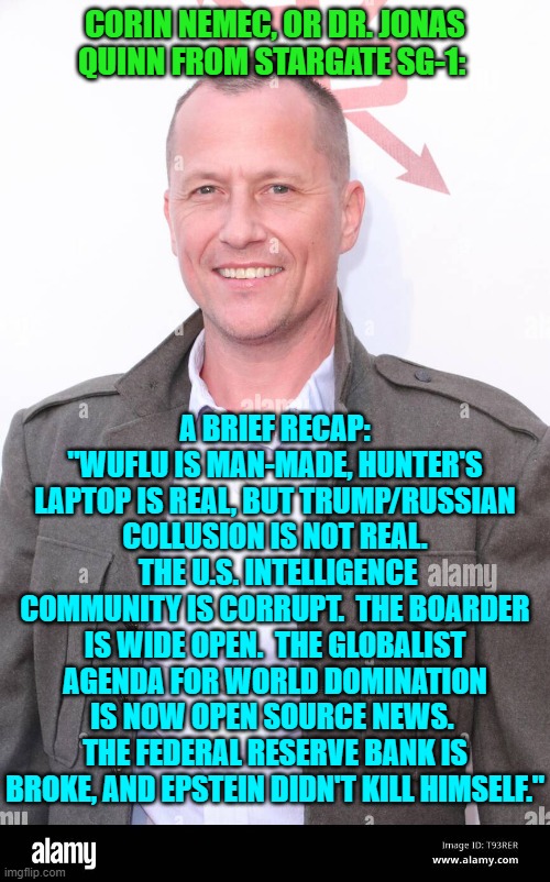 It's coming from a Hollywood Celebrity leftists.  Your own ideology requires you to accept this truth. | CORIN NEMEC, OR DR. JONAS QUINN FROM STARGATE SG-1:; A BRIEF RECAP: "WUFLU IS MAN-MADE, HUNTER'S LAPTOP IS REAL, BUT TRUMP/RUSSIAN COLLUSION IS NOT REAL.  THE U.S. INTELLIGENCE COMMUNITY IS CORRUPT.  THE BOARDER IS WIDE OPEN.  THE GLOBALIST AGENDA FOR WORLD DOMINATION IS NOW OPEN SOURCE NEWS.  THE FEDERAL RESERVE BANK IS BROKE, AND EPSTEIN DIDN'T KILL HIMSELF." | made w/ Imgflip meme maker