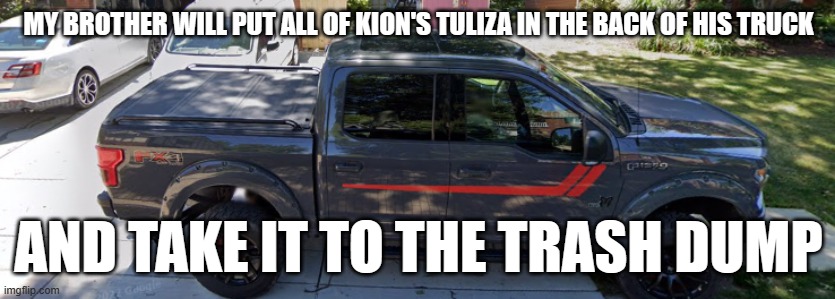 My brother's truck | MY BROTHER WILL PUT ALL OF KION'S TULIZA IN THE BACK OF HIS TRUCK; AND TAKE IT TO THE TRASH DUMP | image tagged in my brother's truck | made w/ Imgflip meme maker