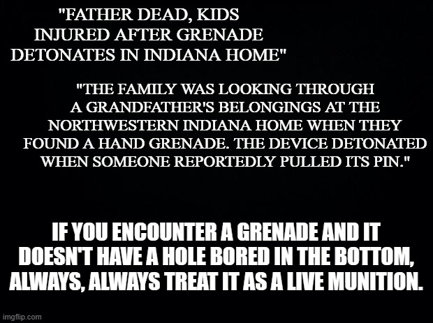 Public Service Announcement | "FATHER DEAD, KIDS INJURED AFTER GRENADE DETONATES IN INDIANA HOME"; "THE FAMILY WAS LOOKING THROUGH A GRANDFATHER'S BELONGINGS AT THE NORTHWESTERN INDIANA HOME WHEN THEY FOUND A HAND GRENADE. THE DEVICE DETONATED WHEN SOMEONE REPORTEDLY PULLED ITS PIN."; IF YOU ENCOUNTER A GRENADE AND IT DOESN'T HAVE A HOLE BORED IN THE BOTTOM, ALWAYS, ALWAYS TREAT IT AS A LIVE MUNITION. | image tagged in black background | made w/ Imgflip meme maker