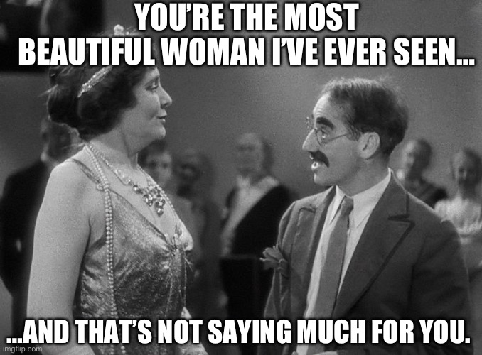 Groucho’s Famous One-Liners! | YOU’RE THE MOST BEAUTIFUL WOMAN I’VE EVER SEEN…; …AND THAT’S NOT SAYING MUCH FOR YOU. | image tagged in groucho marx margaret dumont | made w/ Imgflip meme maker