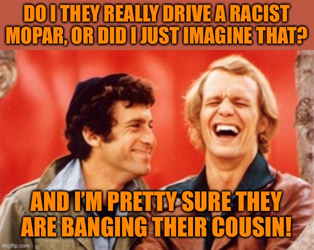 starsky and hutch | DO I THEY REALLY DRIVE A RACIST MOPAR, OR DID I JUST IMAGINE THAT? AND I’M PRETTY SURE THEY ARE BANGING THEIR COUSIN! | image tagged in starsky and hutch | made w/ Imgflip meme maker