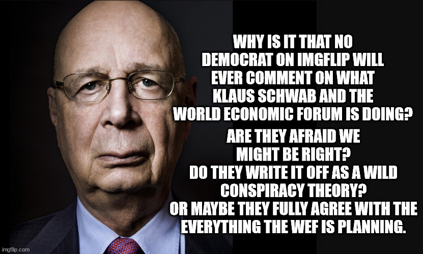 Klaus Schwab is a modern day Adolf Hitler.  The only difference is Schwab has technology that Hitler could only dream of. | WHY IS IT THAT NO DEMOCRAT ON IMGFLIP WILL EVER COMMENT ON WHAT KLAUS SCHWAB AND THE WORLD ECONOMIC FORUM IS DOING? ARE THEY AFRAID WE MIGHT BE RIGHT?
DO THEY WRITE IT OFF AS A WILD CONSPIRACY THEORY?
OR MAYBE THEY FULLY AGREE WITH THE EVERYTHING THE WEF IS PLANNING. | image tagged in klaus schwab,world economic forum,21st century fascism | made w/ Imgflip meme maker