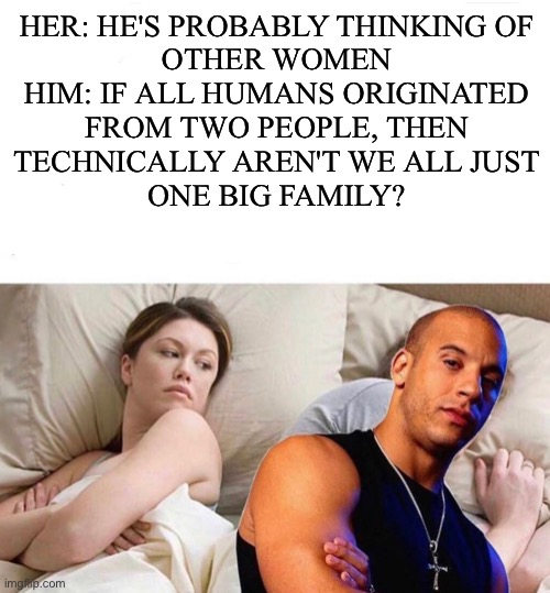 HER: HE'S PROBABLY THINKING OF
OTHER WOMEN
HIM: IF ALL HUMANS ORIGINATED
FROM TWO PEOPLE, THEN
TECHNICALLY AREN'T WE ALL JUST
ONE BIG FAMILY? | image tagged in memes,funny,lol so funny | made w/ Imgflip meme maker