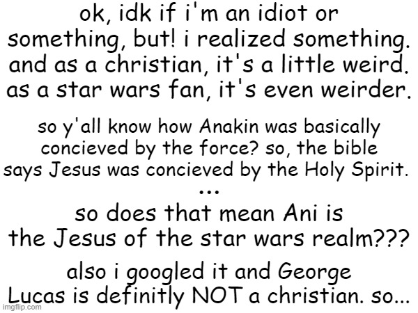 sorry, i just needed to get that out. side note, am i losing my mind??? | ok, idk if i'm an idiot or something, but! i realized something. and as a christian, it's a little weird. as a star wars fan, it's even weirder. so y'all know how Anakin was basically concieved by the force? so, the bible says Jesus was concieved by the Holy Spirit. ... so does that mean Ani is the Jesus of the star wars realm??? also i googled it and George Lucas is definitly NOT a christian. so... | image tagged in rant,help,star wars,christian | made w/ Imgflip meme maker