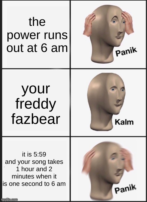 Fredrick Fernand Fazbear | the power runs out at 6 am; your freddy fazbear; it is 5:59 and your song takes 1 hour and 2 minutes when it is one second to 6 am | image tagged in panik calm panik | made w/ Imgflip meme maker