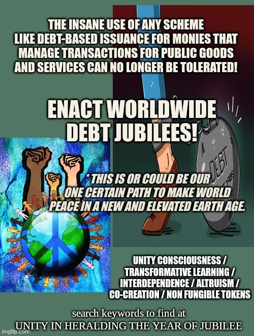 THE Best Idea EVER!!!! | THE INSANE USE OF ANY SCHEME LIKE DEBT-BASED ISSUANCE FOR MONIES THAT MANAGE TRANSACTIONS FOR PUBLIC GOODS AND SERVICES CAN NO LONGER BE TOLERATED! ENACT WORLDWIDE DEBT JUBILEES! * THIS IS OR COULD BE OUR ONE CERTAIN PATH TO MAKE WORLD PEACE IN A NEW AND ELEVATED EARTH AGE. UNITY CONSCIOUSNESS / TRANSFORMATIVE LEARNING / INTERDEPENDENCE / ALTRUISM / CO-CREATION / NON FUNGIBLE TOKENS; search keywords to find at
UNITY IN HERALDING THE YEAR OF JUBILEE | image tagged in debt removal,jubilee,forgiveness,worldwide elebrations,community | made w/ Imgflip meme maker