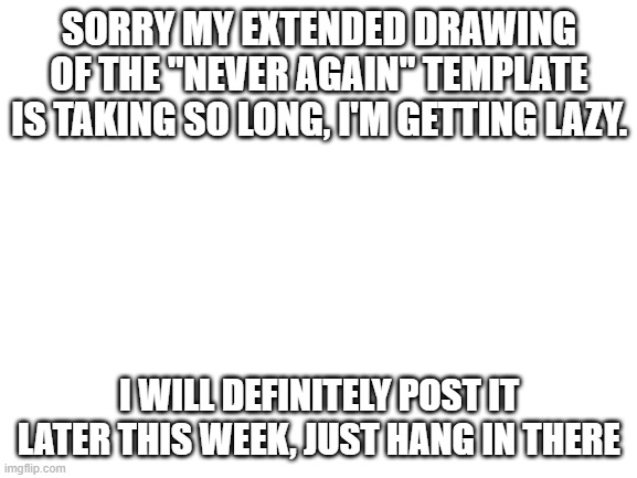 Blank White Template | SORRY MY EXTENDED DRAWING OF THE "NEVER AGAIN" TEMPLATE IS TAKING SO LONG, I'M GETTING LAZY. I WILL DEFINITELY POST IT LATER THIS WEEK, JUST HANG IN THERE | image tagged in blank white template | made w/ Imgflip meme maker