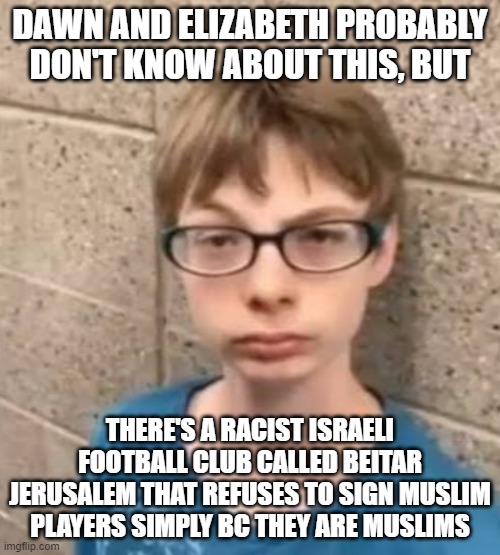 Ik about the whole Israel-Palestine thing and all, but c'mon | DAWN AND ELIZABETH PROBABLY DON'T KNOW ABOUT THIS, BUT; THERE'S A RACIST ISRAELI FOOTBALL CLUB CALLED BEITAR JERUSALEM THAT REFUSES TO SIGN MUSLIM PLAYERS SIMPLY BC THEY ARE MUSLIMS | image tagged in fnf or black history month | made w/ Imgflip meme maker