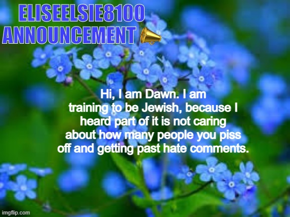 EliseElsie8100 Announcement | Hi, I am Dawn. I am training to be Jewish, because I heard part of it is not caring about how many people you piss off and getting past hate comments. | image tagged in eliseelsie8100 announcement | made w/ Imgflip meme maker