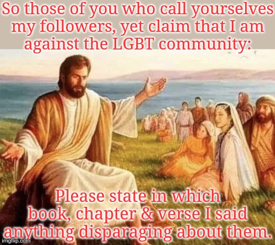 I'll wait here. | So those of you who call yourselves
my followers, yet claim that I am
against the LGBT community:; Please state in which book, chapter & verse I said anything disparaging about them. | image tagged in jesus explaining,mandela effect,misunderstood,holy bible | made w/ Imgflip meme maker
