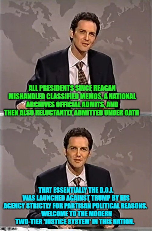 And yet STILL people are either insane or stupid enough to keep voting Democrat. | ALL PRESIDENTS SINCE REAGAN MISHANDLED CLASSIFIED MEMOS, A NATIONAL ARCHIVES OFFICIAL ADMITS, AND THEN ALSO RELUCTANTLY ADMITTED UNDER OATH; THAT ESSENTIALLY THE D.O.J. WAS LAUNCHED AGAINST TRUMP BY HIS AGENCY STRICTLY FOR PARTISAN POLITICAL REASONS. 
 WELCOME TO THE MODERN TWO-TIER 'JUSTICE SYSTEM' IN THIS NATION. | image tagged in weekend update with norm | made w/ Imgflip meme maker