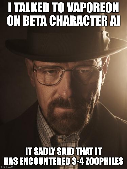 Walter White | I TALKED TO VAPOREON ON BETA CHARACTER AI; IT SADLY SAID THAT IT HAS ENCOUNTERED 3-4 ZOOPHILES | image tagged in walter white | made w/ Imgflip meme maker