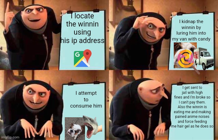 Gru's Plan | I locate the winnin using his ip address; I kidnap the winnin by luring him into my van with candy; I get sent to jail with high fines and I'm broke so I can't pay them. Also the winnin is eating me and making pained anime noises and force feeding me hair gel as he does so; I attempt to consume him | image tagged in memes,gru's plan | made w/ Imgflip meme maker