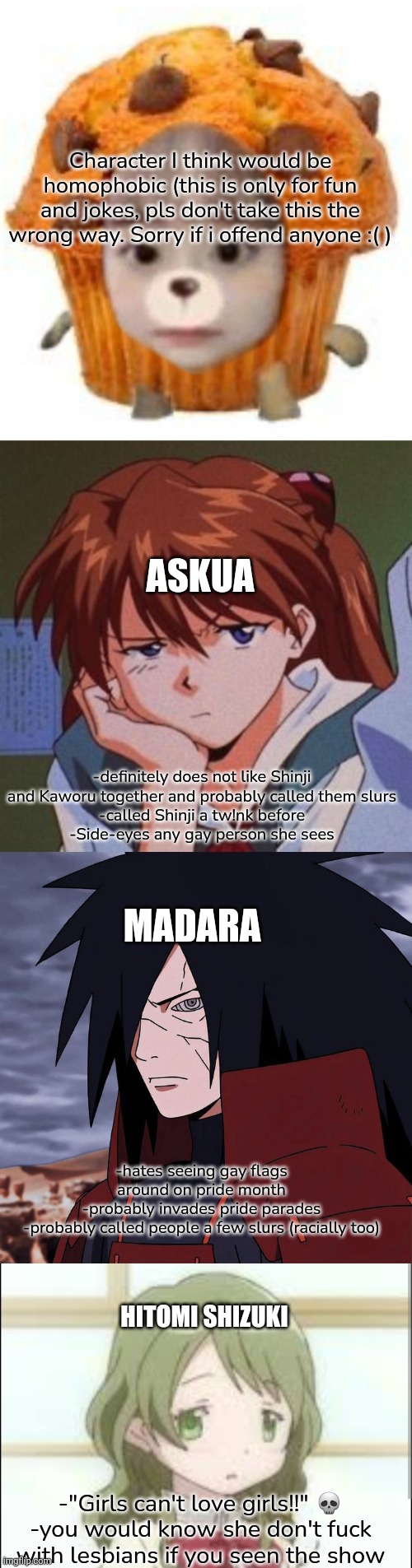 These are just silly thoughts I had. Been a while | Character I think would be homophobic (this is only for fun and jokes, pls don't take this the wrong way. Sorry if i offend anyone :( ); ASKUA; -definitely does not like Shinji and Kaworu together and probably called them slurs
-called Shinji a tw!nk before
-Side-eyes any gay person she sees; MADARA; -hates seeing gay flags around on pride month
-probably invades pride parades
-probably called people a few slurs (racially too); HITOMI SHIZUKI; -"Girls can't love girls!!" 💀
-you would know she don't fuck with lesbians if you seen the show | image tagged in anime | made w/ Imgflip meme maker