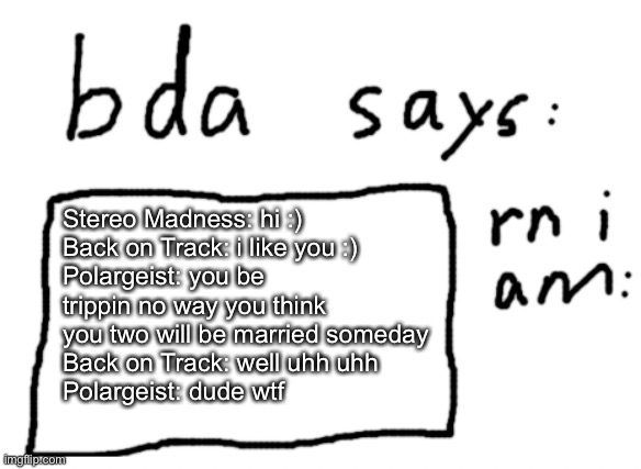 im am going insane also don’t ship them also episode 1 | Stereo Madness: hi :)
Back on Track: i like you :)
Polargeist: you be trippin no way you think you two will be married someday
Back on Track: well uhh uhh
Polargeist: dude wtf | image tagged in official badlydrawnaxolotl announcement temp | made w/ Imgflip meme maker