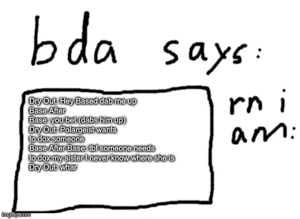 I will name this humanized gd lore also episode 3 | Dry Out: Hey Based dab me up
Base After Base: you bet (dabs him up)
Dry Out: Polargeist wants to dox someone
Base After Base: tbf someone needs to dox my sister I never know where she is
Dry Out: whar | image tagged in official badlydrawnaxolotl announcement temp | made w/ Imgflip meme maker