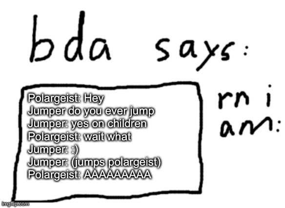 episode 5: Jumper | Polargeist: Hey Jumper do you ever jump
Jumper: yes on children
Polargeist: wait what
Jumper: :)
Jumper: (jumps polargeist)
Polargeist: AAAAAAAAA | image tagged in official badlydrawnaxolotl announcement temp | made w/ Imgflip meme maker
