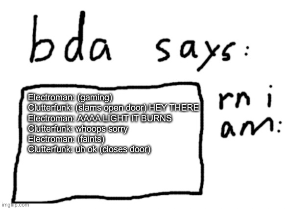 episode 10 | Electroman: (gaming)
Clutterfunk: (slams open door) HEY THERE
Electroman: AAAA LIGHT IT BURNS
Clutterfunk: whoops sorry
Electroman: (faints)
Clutterfunk: uh ok (closes door) | image tagged in official badlydrawnaxolotl announcement temp | made w/ Imgflip meme maker