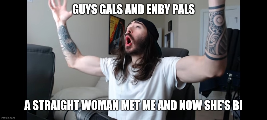Top text totally not stolen from One Topic | GUYS GALS AND ENBY PALS; A STRAIGHT WOMAN MET ME AND NOW SHE'S BI | image tagged in moist critikal screaming,wholesome,bisexual,gay | made w/ Imgflip meme maker