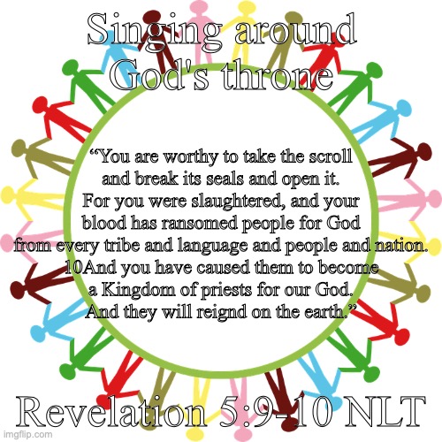 The Lamb Exalted | Singing around God's throne; “You are worthy to take the scroll
and break its seals and open it.
For you were slaughtered, and your blood has ransomed people for God
from every tribe and language and people and nation.
10And you have caused them to become
a Kingdom of priests for our God.
And they will reignd on the earth.”; Revelation 5:9-10 NLT | image tagged in universal worship and praise | made w/ Imgflip meme maker