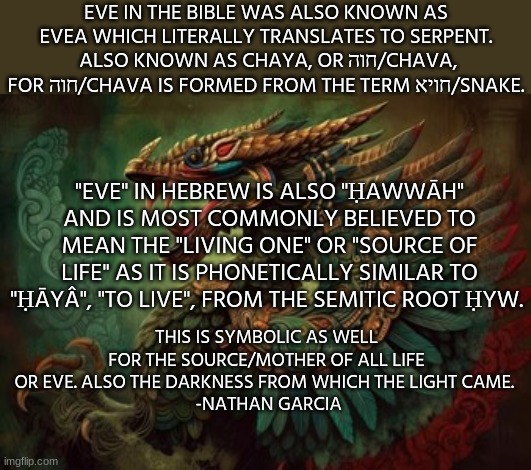 EVE IN THE BIBLE WAS ALSO KNOWN AS EVEA WHICH LITERALLY TRANSLATES TO SERPENT.  ALSO KNOWN AS CHAYA, OR חוה/CHAVA, FOR חוה/CHAVA IS FORMED FROM THE TERM חויא/SNAKE. "EVE" IN HEBREW IS ALSO "ḤAWWĀH" AND IS MOST COMMONLY BELIEVED TO MEAN THE "LIVING ONE" OR "SOURCE OF LIFE" AS IT IS PHONETICALLY SIMILAR TO "ḤĀYÂ", "TO LIVE", FROM THE SEMITIC ROOT ḤYW. THIS IS SYMBOLIC AS WELL FOR THE SOURCE/MOTHER OF ALL LIFE OR EVE. ALSO THE DARKNESS FROM WHICH THE LIGHT CAME. 
 -NATHAN GARCIA | image tagged in spirituality,spiritual,the scroll of truth,truth,the truth,history memes | made w/ Imgflip meme maker