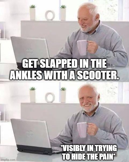 nostalgia. Happens to everyone. | GET SLAPPED IN THE ANKLES WITH A SCOOTER. *VISIBLY IN TRYING TO HIDE THE PAIN* | image tagged in memes,hide the pain harold | made w/ Imgflip meme maker