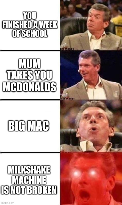 the perfect mcdonalds | YOU FINISHED A WEEK OF SCHOOL; MUM TAKES YOU MCDONALDS; BIG MAC; MILKSHAKE MACHINE IS NOT BROKEN | image tagged in vince mcmahon reaction w/glowing eyes,perfection,mcdonalds | made w/ Imgflip meme maker