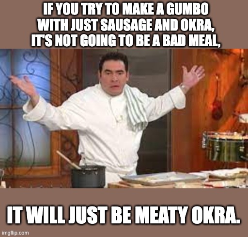 Gumbo | IF YOU TRY TO MAKE A GUMBO WITH JUST SAUSAGE AND OKRA, IT'S NOT GOING TO BE A BAD MEAL, IT WILL JUST BE MEATY OKRA. | image tagged in bad pun | made w/ Imgflip meme maker