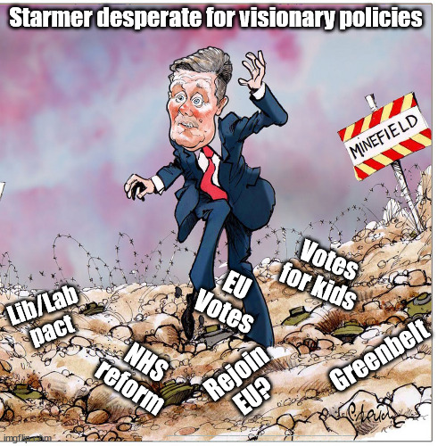 Starmer - Desperate for Policies | Starmer desperate for visionary policies; Votes for kids; EU
Votes; Lib/Lab pact; Greenbelt; NHS reform; Rejoin
EU? #Immigration #Starmerout #Labour #JonLansman #wearecorbyn #KeirStarmer #DianeAbbott #McDonnell #cultofcorbyn #labourisdead #Momentum #labourracism #socialistsunday #nevervotelabour #socialistanyday #Antisemitism #Savile #SavileGate #Paedo #Worboys #GroomingGangs #Paedophile #IllegalImmigration #Immigrants #Invasion #StarmerResign #Starmeriswrong #SirSoftie #SirSofty #PatCullen #Cullen #RCN #nurse #nursing #strikes #SueGray #Blair #Steroids #Economy | image tagged in labourisdead,illegal immigration,starmerout getstarmerout,eu 16y old votes,nhs reform,lib lab pact greenbelt | made w/ Imgflip meme maker